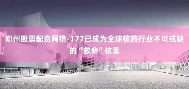 郑州股票配资网镥-177已成为全球核药行业不可或缺的“救命”核素