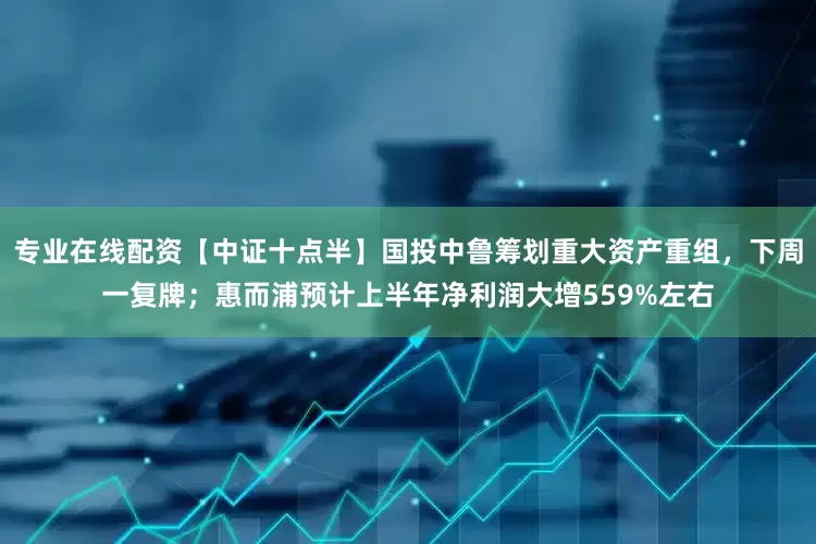 专业在线配资【中证十点半】国投中鲁筹划重大资产重组，下周一复牌；惠而浦预计上半年净利润大增559%左右