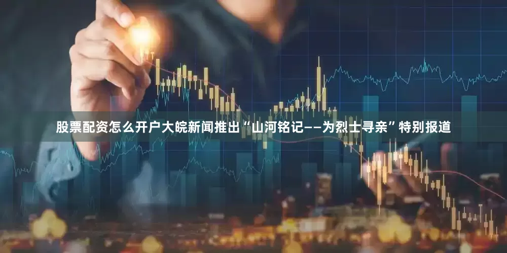 股票配资怎么开户大皖新闻推出“山河铭记——为烈士寻亲”特别报道