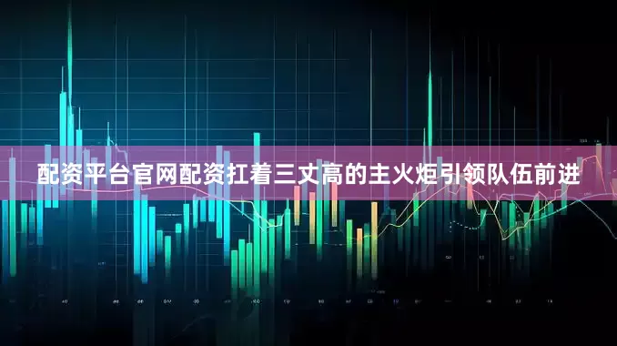 配资平台官网配资扛着三丈高的主火炬引领队伍前进