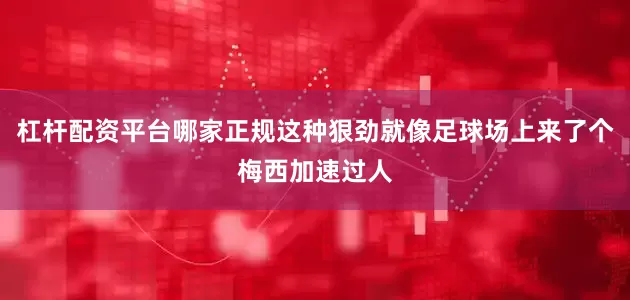 杠杆配资平台哪家正规这种狠劲就像足球场上来了个梅西加速过人