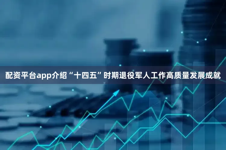 配资平台app介绍“十四五”时期退役军人工作高质量发展成就
