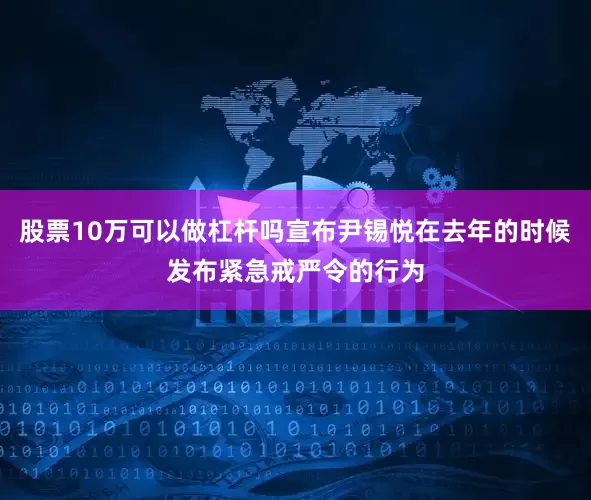 股票10万可以做杠杆吗宣布尹锡悦在去年的时候发布紧急戒严令的行为
