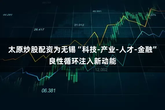 太原炒股配资为无锡“科技-产业-人才-金融”良性循环注入新动能