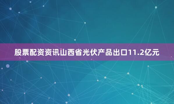 股票配资资讯山西省光伏产品出口11.2亿元